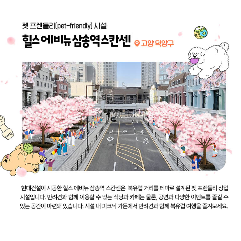 펫 프렌들리(pet-friendly) 시설 힐스 에비뉴 삼송역 스칸센 고양 덕양구 현대건설이 시공한 힐스 에비뉴 삼송역 스칸센은  북유럽 거리를 테마로 설계된 펫 프렌들리 상업 시설입니다. 반려견과 함께 이용할 수 있는 식당과 카페는 물론, 공연과 다양한 이벤트를 즐길 수 있는 공간이 마련돼 있습니다. 시설 내 피크닉 가든에서 반려견과 함께 북유럽 여행을 즐겨보세요.